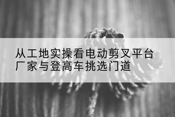 中宁电动剪叉升降平台厂家-从工地实操看电动剪叉平台厂家与登高车挑选门道