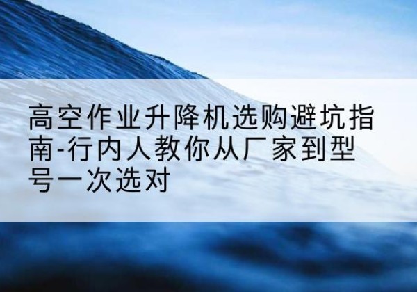 中宁升降平台厂家-高空作业升降机选购避坑指南-行内人教你从厂家到型号一次选对